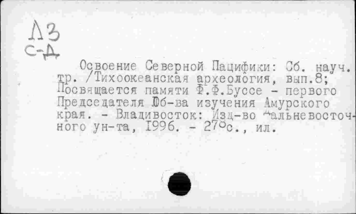 ﻿Освоение Северной Пацифики: Сб. науч, тр. /Тихоокеанская археология, вјп.8;ј Посвящается памяти Ф'.Ф.Буссе - первого Председателя йб-ва изучения Амурского края. - Владивосток: Изд-во -*альневосточ ного ун-та, 1996. - 2?öc., ил.